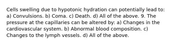 Cells swelling due to hypotonic hydration can potentially lead to: a) Convulsions. b) Coma. c) Death. d) All of the above. 9. The pressure at the capillaries can be altered by: a) Changes in the cardiovascular system. b) Abnormal blood composition. c) Changes to the lymph vessels. d) All of the above.