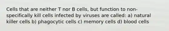 Cells that are neither T nor B cells, but function to non-specifically kill cells infected by viruses are called: a) natural killer cells b) phagocytic cells c) memory cells d) blood cells