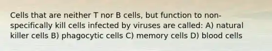 Cells that are neither T nor B cells, but function to non-specifically kill cells infected by viruses are called: A) natural killer cells B) phagocytic cells C) memory cells D) blood cells