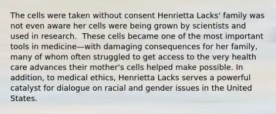 The cells were taken without consent​ Henrietta Lacks' family was not even aware her cells were being grown by scientists and used in research. ​ These cells became one of the most important tools in medicine—with damaging consequences for her family, many of whom often struggled to get access to the very health care advances their mother's cells helped make possible.​ In addition, to medical ethics, Henrietta Lacks serves a powerful catalyst for dialogue on racial and gender issues in the United States.​