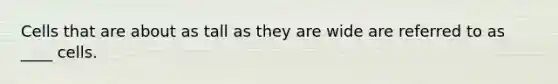 Cells that are about as tall as they are wide are referred to as ____ cells.