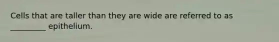 Cells that are taller than they are wide are referred to as _________ epithelium.