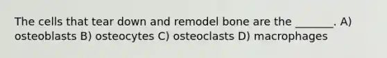 The cells that tear down and remodel bone are the _______. A) osteoblasts B) osteocytes C) osteoclasts D) macrophages