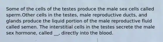 Some of the cells of the testes produce the male sex cells called sperm.Other cells in the testes, male reproductive ducts, and glands produce the liquid portion of the male reproductive fluid called semen. The interstitial cells in the testes secrete the male sex hormone, called __, directly into the blood.