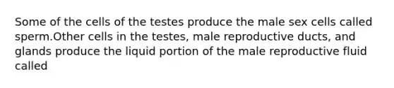 Some of the cells of the testes produce the male sex cells called sperm.Other cells in the testes, male reproductive ducts, and glands produce the liquid portion of the male reproductive fluid called