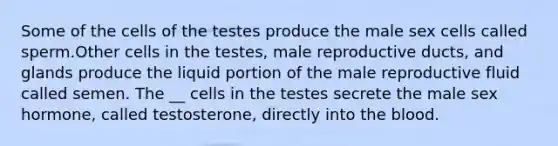 Some of the cells of the testes produce the male sex cells called sperm.Other cells in the testes, male reproductive ducts, and glands produce the liquid portion of the male reproductive fluid called semen. The __ cells in the testes secrete the male sex hormone, called testosterone, directly into the blood.