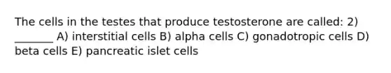 The cells in the testes that produce testosterone are called: 2) _______ A) interstitial cells B) alpha cells C) gonadotropic cells D) beta cells E) pancreatic islet cells