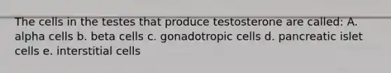 The cells in the testes that produce testosterone are called: A. alpha cells b. beta cells c. gonadotropic cells d. pancreatic islet cells e. interstitial cells