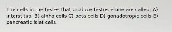 The cells in the testes that produce testosterone are called: A) interstitual B) alpha cells C) beta cells D) gonadotropic cells E) pancreatic islet cells