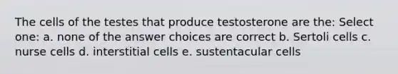 The cells of the testes that produce testosterone are the: Select one: a. none of the answer choices are correct b. Sertoli cells c. nurse cells d. interstitial cells e. sustentacular cells