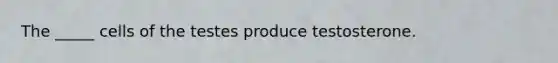 The _____ cells of the testes produce testosterone.