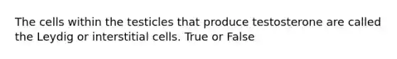 The cells within the testicles that produce testosterone are called the Leydig or interstitial cells. True or False