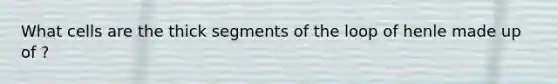 What cells are the thick segments of the loop of henle made up of ?