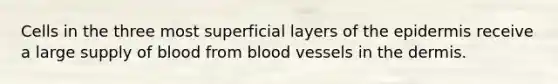 Cells in the three most superficial layers of the epidermis receive a large supply of blood from blood vessels in the dermis.