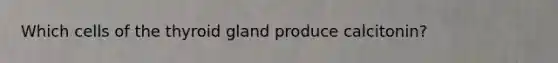 Which cells of the thyroid gland produce calcitonin?