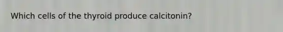 Which cells of the thyroid produce calcitonin?