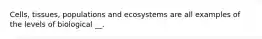 Cells, tissues, populations and ecosystems are all examples of the levels of biological __.