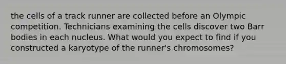 the cells of a track runner are collected before an Olympic competition. Technicians examining the cells discover two Barr bodies in each nucleus. What would you expect to find if you constructed a karyotype of the runner's chromosomes?