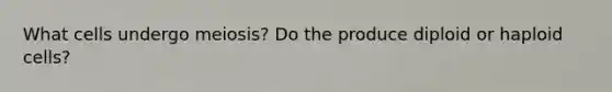 What cells undergo meiosis? Do the produce diploid or haploid cells?