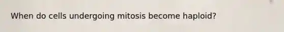 When do cells undergoing mitosis become haploid?