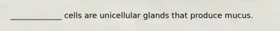 _____________ cells are unicellular glands that produce mucus.