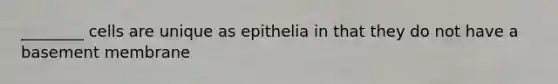 ________ cells are unique as epithelia in that they do not have a basement membrane