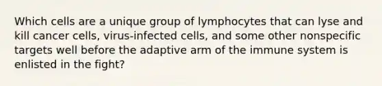 Which cells are a unique group of lymphocytes that can lyse and kill cancer cells, virus-infected cells, and some other nonspecific targets well before the adaptive arm of the immune system is enlisted in the fight?