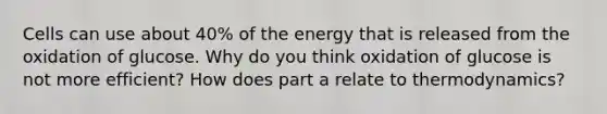 Cells can use about 40% of the energy that is released from the oxidation of glucose. Why do you think oxidation of glucose is not more efficient? How does part a relate to thermodynamics?