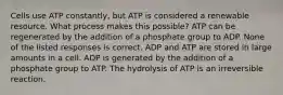 Cells use ATP constantly, but ATP is considered a renewable resource. What process makes this possible? ATP can be regenerated by the addition of a phosphate group to ADP. None of the listed responses is correct. ADP and ATP are stored in large amounts in a cell. ADP is generated by the addition of a phosphate group to ATP. The hydrolysis of ATP is an irreversible reaction.