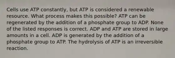 Cells use ATP constantly, but ATP is considered a renewable resource. What process makes this possible? ATP can be regenerated by the addition of a phosphate group to ADP. None of the listed responses is correct. ADP and ATP are stored in large amounts in a cell. ADP is generated by the addition of a phosphate group to ATP. The hydrolysis of ATP is an irreversible reaction.