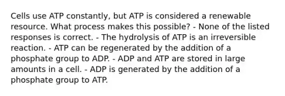 Cells use ATP constantly, but ATP is considered a renewable resource. What process makes this possible? - None of the listed responses is correct. - The hydrolysis of ATP is an irreversible reaction. - ATP can be regenerated by the addition of a phosphate group to ADP. - ADP and ATP are stored in large amounts in a cell. - ADP is generated by the addition of a phosphate group to ATP.