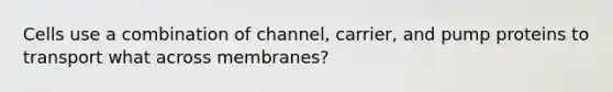 Cells use a combination of channel, carrier, and pump proteins to transport what across membranes?