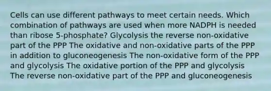 Cells can use different pathways to meet certain needs. Which combination of pathways are used when more NADPH is needed than ribose 5-phosphate? Glycolysis the reverse non-oxidative part of the PPP The oxidative and non-oxidative parts of the PPP in addition to gluconeogenesis The non-oxidative form of the PPP and glycolysis The oxidative portion of the PPP and glycolysis The reverse non-oxidative part of the PPP and gluconeogenesis