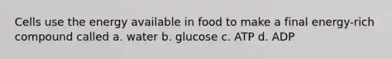 Cells use the energy available in food to make a final energy-rich compound called a. water b. glucose c. ATP d. ADP