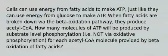 Cells can use energy from fatty acids to make ATP, just like they can use energy from glucose to make ATP. When fatty acids are broken down via the beta-oxidation pathway, they produce acetyl-CoA. How many molecules of ATP will be produced by substrate level phosphorylation (i.e. NOT via oxidative phosphorylation) for each acetyl-CoA molecule provided by beta oxidation of fatty acids?