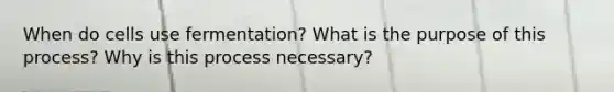 When do cells use fermentation? What is the purpose of this process? Why is this process necessary?