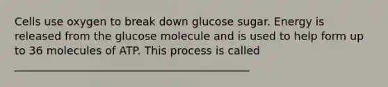 Cells use oxygen to break down glucose sugar. Energy is released from the glucose molecule and is used to help form up to 36 molecules of ATP. This process is called ___________________________________________