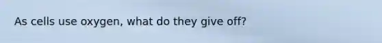 As cells use oxygen, what do they give off?