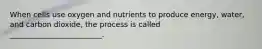 When cells use oxygen and nutrients to produce energy, water, and carbon dioxide, the process is called _________________________.