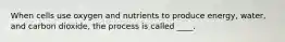 When cells use oxygen and nutrients to produce energy, water, and carbon dioxide, the process is called ____.