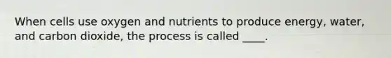 When cells use oxygen and nutrients to produce energy, water, and carbon dioxide, the process is called ____.