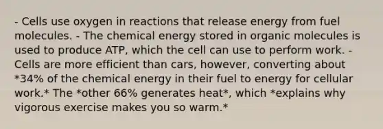 - Cells use oxygen in reactions that release energy from fuel molecules. - The chemical energy stored in organic molecules is used to produce ATP, which the cell can use to perform work. - Cells are more efficient than cars, however, converting about *34% of the chemical energy in their fuel to energy for cellular work.* The *other 66% generates heat*, which *explains why vigorous exercise makes you so warm.*