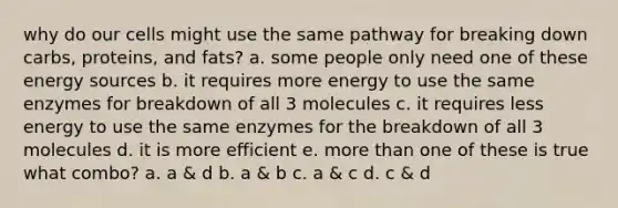 why do our cells might use the same pathway for breaking down carbs, proteins, and fats? a. some people only need one of these energy sources b. it requires more energy to use the same enzymes for breakdown of all 3 molecules c. it requires less energy to use the same enzymes for the breakdown of all 3 molecules d. it is more efficient e. more than one of these is true what combo? a. a & d b. a & b c. a & c d. c & d