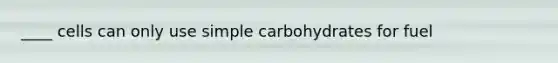 ____ cells can only use simple carbohydrates for fuel