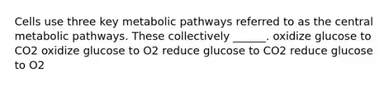 Cells use three key metabolic pathways referred to as the central metabolic pathways. These collectively ______. oxidize glucose to CO2 oxidize glucose to O2 reduce glucose to CO2 reduce glucose to O2