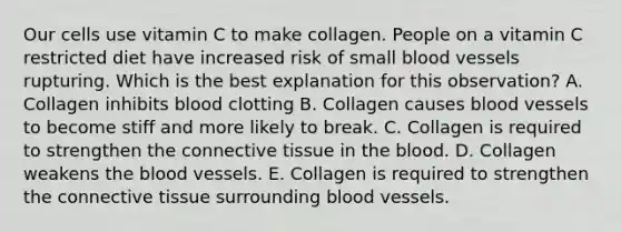 Our cells use vitamin C to make collagen. People on a vitamin C restricted diet have increased risk of small blood vessels rupturing. Which is the best explanation for this observation? A. Collagen inhibits blood clotting B. Collagen causes blood vessels to become stiff and more likely to break. C. Collagen is required to strengthen the connective tissue in the blood. D. Collagen weakens the blood vessels. E. Collagen is required to strengthen the connective tissue surrounding blood vessels.