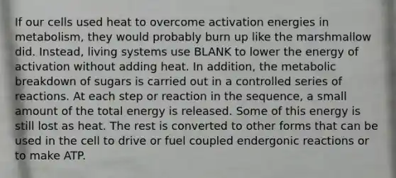 If our cells used heat to overcome activation energies in metabolism, they would probably burn up like the marshmallow did. Instead, living systems use BLANK to lower the energy of activation without adding heat. In addition, the metabolic breakdown of sugars is carried out in a controlled series of reactions. At each step or reaction in the sequence, a small amount of the total energy is released. Some of this energy is still lost as heat. The rest is converted to other forms that can be used in the cell to drive or fuel coupled endergonic reactions or to make ATP.