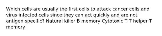 Which cells are usually the first cells to attack cancer cells and virus infected cells since they can act quickly and are not antigen specific? Natural killer B memory Cytotoxic T T helper T memory