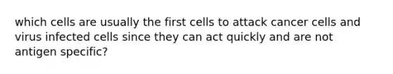 which cells are usually the first cells to attack cancer cells and virus infected cells since they can act quickly and are not antigen specific?