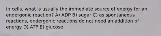 In cells, what is usually the immediate source of energy for an endergonic reaction? A) ADP B) sugar C) as spontaneous reactions, endergonic reactions do not need an addition of energy D) ATP E) glucose